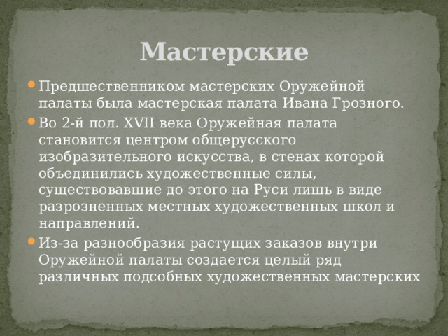Мастерские Предшественником мастерских Оружейной палаты была мастерская палата Ивана Грозного. Во 2-й пол. XVII века Оружейная палата становится центром общерусского изобразительного искусства, в стенах которой объединились художественные силы, существовавшие до этого на Руси лишь в виде разрозненных местных художественных школ и направлений. Из-за разнообразия растущих заказов внутри Оружейной палаты создается целый ряд различных подсобных художественных мастерских 