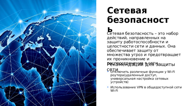 Сетевая безопасность Сетевая безопасность – это набор действий, направленных на защиту работоспособности и целостности сети и данных. Она обеспечивает защиту от множества угроз и предотвращает их проникновение и распространение в сети. Рекомендации для защиты сети Отключить различные функции у Wi-Fi роутера(удаленный доступ, универсальная настройка сетевых устройств) Использование VPN в общедоступной сети Wi-Fi 