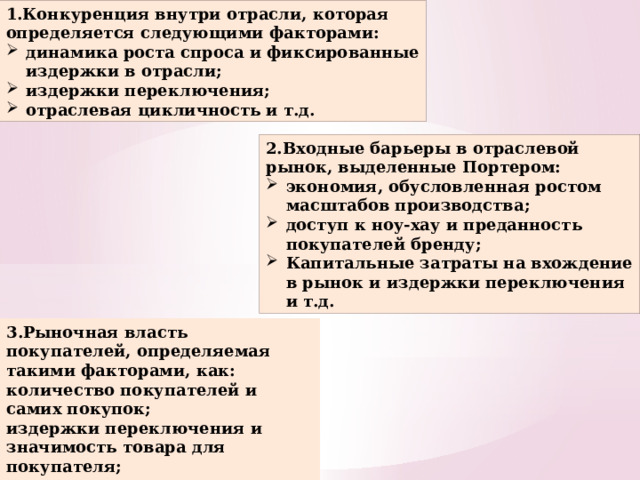 1.Конкуренция внутри отрасли, которая определяется следующими факторами: динамика роста спроса и фиксированные издержки в отрасли; издержки переключения; отраслевая цикличность и т.д. 2.Входные барьеры в отраслевой рынок, выделенные Портером: экономия, обусловленная ростом масштабов производства; доступ к ноу-хау и преданность покупателей бренду; Капитальные затраты на вхождение в рынок и издержки переключения и т.д. 3.Рыночная власть покупателей, определяемая такими факторами, как: количество покупателей и самих покупок; издержки переключения и значимость товара для покупателя; наличия у покупателя информации о конкурентных предложениях и т.д.  