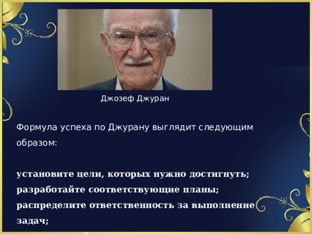 Джозеф Джуран Формула успеха по Джурану выглядит следующим образом:  установите цели, которых нужно достигнуть; разработайте соответствующие планы; распределите ответственность за выполнение задач; вознаграждайте в зависимости от достигнутых результатов. 1 