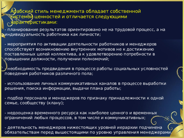 Арабский стиль менеджмента обладает собственной системой ценностей и отличается следующими характеристиками: - планирование результатов ориентировано не на трудовой процесс, а на индивидуальность работника как личности;   - мероприятия по активации деятельности работников и менеджеров способствуют возникновению внутренних мотивов не к достижению поставленных целей коллектива, а к удовлетворению потребности в повышении должности, получении полномочий;   - необходимость предвидения в процессе работы социальных условностей поведения работников различного пола;   - использование личных коммуникативных каналов в процессе выработки решения, поиска информации, выдачи плана работы;   - подбор персонала и менеджеров по признаку принадлежности к одной семье, сообществу (клану);   - недооценка временного ресурса как наиболее ценного и временных ограничений любых процессов, в том числе и коммуникативных;   - деятельность менеджеров нижестоящих уровней иерархии подчинена обязательствам перед вышестоящими по уровню управления менеджерами. 1 