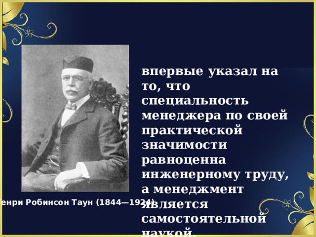 впервые указал на то, что специальность менеджера по своей практической значимости равноценна инженерному труду, а менеджмент является самостоятельной наукой. Генри Робинсон Таун (1844—1924) 1 