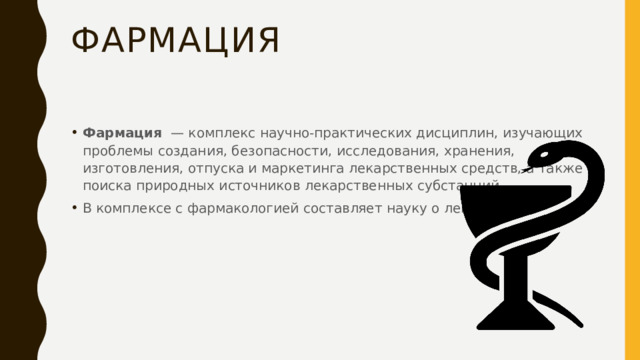 фармация Фармация   — комплекс научно-практических дисциплин, изучающих проблемы создания, безопасности, исследования, хранения, изготовления, отпуска и маркетинга лекарственных средств, а также поиска природных источников лекарственных субстанций. В комплексе с фармакологией составляет науку о лекарствах. 
