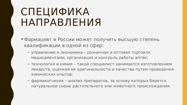 СПЕЦИФИКА НАПРАВЛЕНИЯ Фармацевт в России может получить высшую степень квалификации в одной из сфер: управление и экономика – розничная и оптовая торговля медикаментами, организация и контроль работы аптек; технология и химия – такой специалист занимается изготовлением лекарств, оценкой их оригинальности и качества путем проведения химических опытов; фармакогнизия – анализ препаратов, за основу которых берется натуральное сырье растительного или животного происхождения. управление и экономика – розничная и оптовая торговля медикаментами, организация и контроль работы аптек; технология и химия – такой специалист занимается изготовлением лекарств, оценкой их оригинальности и качества путем проведения химических опытов; фармакогнизия – анализ препаратов, за основу которых берется натуральное сырье растительного или животного происхождения. 