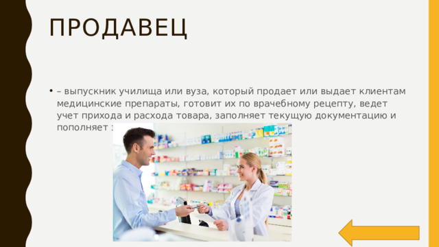 Продавец – выпускник училища или вуза, который продает или выдает клиентам медицинские препараты, готовит их по врачебному рецепту, ведет учет прихода и расхода товара, заполняет текущую документацию и пополняет запасы заведения; 