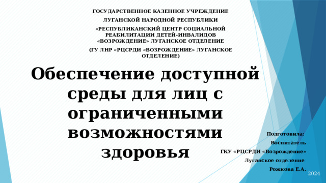 ГОСУДАРСТВЕННОЕ КАЗЕННОЕ УЧРЕЖДЕНИЕ ЛУГАНСКОЙ НАРОДНОЙ РЕСПУБЛИКИ «РЕСПУБЛИКАНСКИЙ ЦЕНТР СОЦИАЛЬНОЙ РЕАБИЛИТАЦИИ ДЕТЕЙ-ИНВАЛИДОВ «ВОЗРОЖДЕНИЕ» ЛУГАНСКОЕ ОТДЕЛЕНИЕ (ГУ ЛНР «РЦСРДИ «ВОЗРОЖДЕНИЕ» ЛУГАНСКОЕ ОТДЕЛЕНИЕ)   Обеспечение доступной среды для лиц с ограниченными возможностями здоровья   Подготовила: Воспитатель  ГКУ «РЦСРДИ «Возрождение» Луганское отделение Рожкова Е.А.   2024 