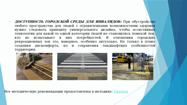 ДОСТУПНОСТЬ ГОРОДСКОЙ СРЕДЫ ДЛЯ ИНВАЛИДОВ : При обустройстве любого пространства для людей с ограниченными возможностями здоровья нужно следовать принципу универсального дизайна, чтобы ассистивные технологии для какой-то одной категории людей не становились помехой тем, кто не испытывает в них потребностей. В отношении городских рекреационных зон это, наверное, особенно актуально. Не только в плане создания дискомфорта, но и сохранения ландшафтных особенностей территории. Все методические рекомендации предоставлены в методике: Скачать  