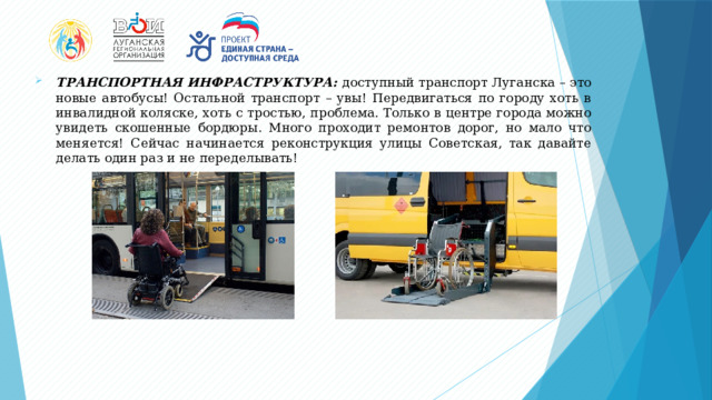 ТРАНСПОРТНАЯ ИНФРАСТРУКТУРА: доступный транспорт Луганска – это новые автобусы! Остальной транспорт – увы! Передвигаться по городу хоть в инвалидной коляске, хоть с тростью, проблема. Только в центре города можно увидеть скошенные бордюры. Много проходит ремонтов дорог, но мало что меняется! Сейчас начинается реконструкция улицы Советская, так давайте делать один раз и не переделывать! 