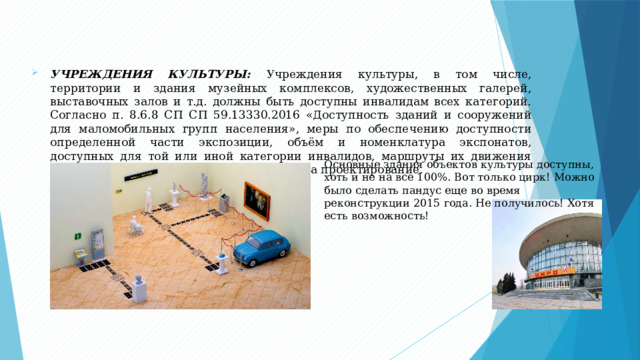 УЧРЕЖДЕНИЯ КУЛЬТУРЫ: Учреждения культуры, в том числе, территории и здания музейных комплексов, художественных галерей, выставочных залов и т.д. должны быть доступны инвалидам всех категорий. Согласно п. 8.6.8 СП СП 59.13330.2016 «Доступность зданий и сооружений для маломобильных групп населения», меры по обеспечению доступности определенной части экспозиции, объём и номенклатура экспонатов, доступных для той или иной категории инвалидов, маршруты их движения устанавливаются в техническом задании на проектирование. Основные здания объектов культуры доступны, хоть и не на все 100%. Вот только цирк! Можно было сделать пандус еще во время реконструкции 2015 года. Не получилось! Хотя есть возможность! 