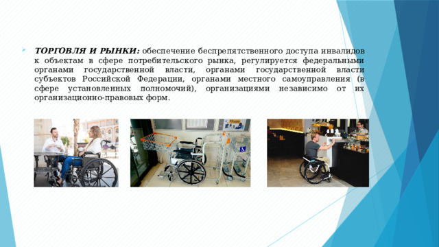 ТОРГОВЛЯ И РЫНКИ: обеспечение беспрепятственного доступа инвалидов к объектам в сфере потребительского рынка, регулируется федеральными органами государственной власти, органами государственной власти субъектов Российской Федерации, органами местного самоуправления (в сфере установленных полномочий), организациями независимо от их организационно-правовых форм. 