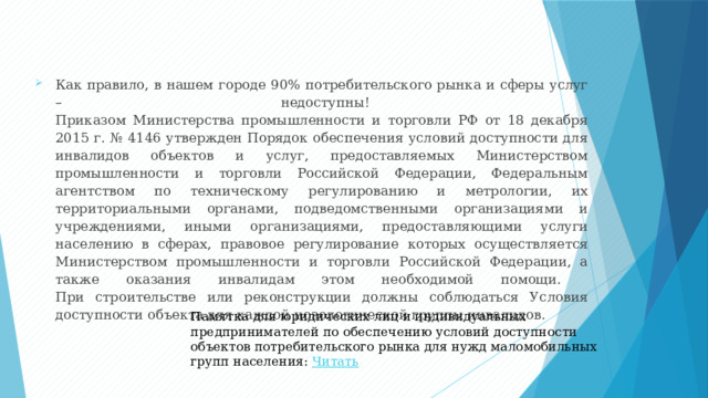 Как правило, в нашем городе 90% потребительского рынка и сферы услуг – недоступны!  Приказом Министерства промышленности и торговли РФ от 18 декабря 2015 г. № 4146 утвержден Порядок обеспечения условий доступности для инвалидов объектов и услуг, предоставляемых Министерством промышленности и торговли Российской Федерации, Федеральным агентством по техническому регулированию и метрологии, их территориальными органами, подведомственными организациями и учреждениями, иными организациями, предоставляющими услуги населению в сферах, правовое регулирование которых осуществляется Министерством промышленности и торговли Российской Федерации, а также оказания инвалидам этом необходимой помощи.  При строительстве или реконструкции должны соблюдаться Условия доступности объекта для каждой нозологической группы инвалидов. Памятка для юридических лиц и индивидуальных предпринимателей по обеспечению условий доступности объектов потребительского рынка для нужд маломобильных групп населения: Читать 