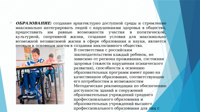 ОБРАЗОВАНИЕ: создание архитектурно доступной среды и стремление максимально интегрировать людей с нарушениями здоровья в общество, предоставить им равные возможности участия в политической, культурной, спортивной жизни, создание условия для максимально возможной независимой жизни в сфере образования и науки, является первым и основным шагом в создании инклюзивного общества. В соответствии с российским законодательством каждый ребенок, не зависимо от региона проживания, состояния здоровья (тяжести нарушения психического развития), способности к освоению образовательных программ имеет право на качественное образование, соответствующее его потребностям и возможностям Методические рекомендации по обеспечению доступности зданий и сооружений образовательных учреждений среднего профессионального образования и образовательных учреждений высшего профессионального образования для лиц с ограниченными возможностями здоровья: Скачать 