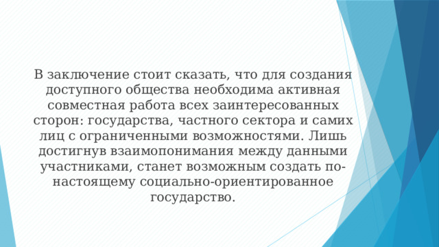 В заключение стоит сказать, что для создания доступного общества необходима активная совместная работа всех заинтересованных сторон: государства, частного сектора и самих лиц с ограниченными возможностями. Лишь достигнув взаимопонимания между данными участниками, станет возможным создать по-настоящему социально-ориентированное государство. 