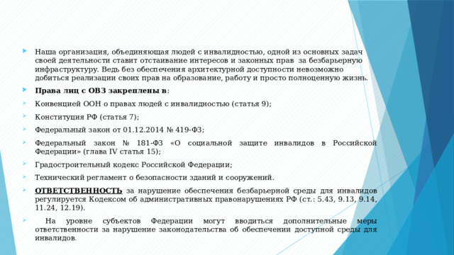 Наша организация, объединяющая людей с инвалидностью, одной из основных задач своей деятельности ставит отстаивание интересов и законных прав за безбарьерную инфраструктуру. Ведь без обеспечения архитектурной доступности невозможно добиться реализации своих прав на образование, работу и просто полноценную жизнь. Права лиц с ОВЗ закреплены в : Конвенцией ООН о правах людей с инвалидностью (статья 9); Конституция РФ (статья 7); Федеральный закон от 01.12.2014 № 419-ФЗ; Федеральный закон № 181-ФЗ «О социальной защите инвалидов в Российской Федерации» (глава IV статья 15); Градостроительный кодекс Российской Федерации; Технический регламент о безопасности зданий и сооружений. ОТВЕТСТВЕННОСТЬ за нарушение обеспечения безбарьерной среды для инвалидов регулируется Кодексом об административных правонарушениях РФ (ст.: 5.43, 9.13, 9.14, 11.24, 12.19).  На уровне субъектов Федерации могут вводиться дополнительные меры ответственности за нарушение законодательства об обеспечении доступной среды для инвалидов . 