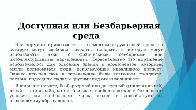 Доступная или Безбарьерная среда Эти термины применяются к элементам окружающей среды, в которую могут свободно заходить, попадать и которую могут использовать люди с физическими, сенсорными или интеллектуальными нарушениями. Первоначально это выражение использовалось для описания зданий и компонентов, которыми могли пользоваться люди, использующие инвалидную коляску. Однако впоследствии в определение были включены стандарты, которые подходили людям с другими видами инвалидности. В широком смысле, безбарьерный или доступный (универсальный) дизайн – это дизайн, который создает наиболее легкие и безопасные условия для наибольшего числа людей и способствует их независимому образу жизни. 