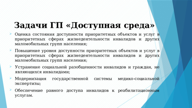 Задачи ГП «Доступная среда» Оценка состояния доступности приоритетных объектов и услуг в приоритетных сферах жизнедеятельности инвалидов и других маломобильных групп населения; Повышение уровня доступности приоритетных объектов и услуг в приоритетных сферах жизнедеятельности инвалидов и других маломобильных групп населения; Устранение социальной разобщенности инвалидов и граждан, не являющихся инвалидами; Модернизация государственной системы медико-социальной экспертизы; Обеспечение равного доступа инвалидов к реабилитационным услугам. 