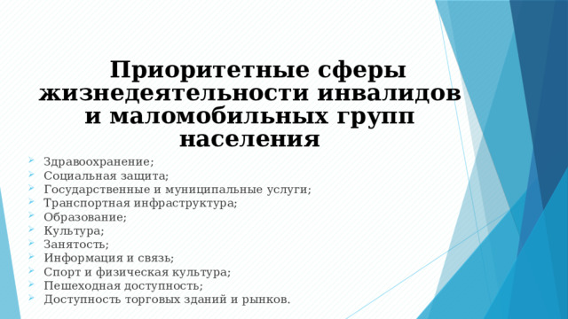 Приоритетные сферы жизнедеятельности инвалидов и маломобильных групп населения Здравоохранение; Социальная защита; Государственные и муниципальные услуги; Транспортная инфраструктура; Образование; Культура; Занятость; Информация и связь; Спорт и физическая культура; Пешеходная доступность; Доступность торговых зданий и рынков. 