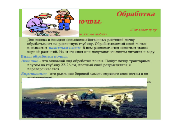  Обработка почвы.   «Тот знает цену земле, кто ее любит»  Для посева и посадки сельскохозяйственных растений почву обрабатывают на различную глубину. Обрабатываемый слой почвы называется пахотным слоем . В нем располагается основная масса корней растений. Из этого слоя они получают элементы питания и воду. Виды обработки почвы. Вспашка – это основной вид обработки почвы. Пашут почву тракторным плугом на глубину 22-25 см, плотный слой разрыхляется и переворачивается. Боронование – это рыхление бороной самого верхнего слоя почвы и ее выравнивание. Культивация – это рыхление культиватором ранее вспаханной почвы на глубину 6-8 см или 10-12 см. 
