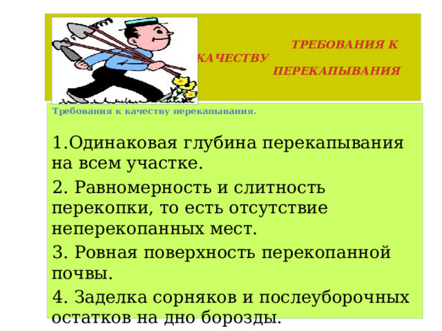  ТРЕБОВАНИЯ К КАЧЕСТВУ  ПЕРЕКАПЫВАНИЯ Требования к качеству перекапывания.  Одинаковая глубина перекапывания на всем участке. 2. Равномерность и слитность перекопки, то есть отсутствие неперекопанных мест. 3. Ровная поверхность перекопанной почвы. 4. Заделка сорняков и послеуборочных остатков на дно борозды. 