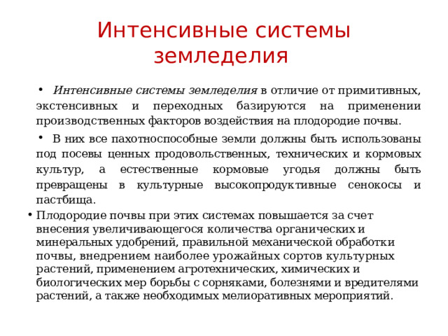 Интенсивные системы земледелия Интенсивные системы земледелия в отличие от примитивных, экс тенсивных и переходных базируются на применении производствен ных факторов воздействия на плодородие почвы. В них все пахотно способные земли должны быть использованы под посевы ценных продо вольственных, технических и кормовых культур, а естественные кор мовые угодья должны быть превращены в культурные высокопродук тивные сенокосы и пастбища. Плодородие почвы при этих системах повышается за счет внесения увеличивающегося количества органи ческих и минеральных удобрений, правильной механической обработ ки почвы, внедрением наиболее урожайных сортов культурных pacте ний, применением агротехнических, химических и биологических мер борьбы с сорняками, болезнями и вредителями растений, а также необ ходимых мелиоративных мероприятий. 