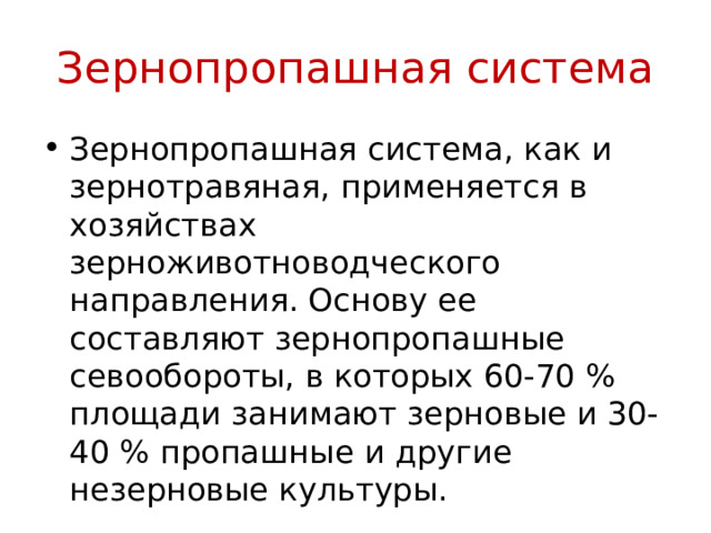 Зернопропашная система Зернопропашная система, как и зернотравяная, применяется в хозяйствах зерноживотноводческого направления. Основу ее составляют зернопропашные севообороты, в которых 60-70 % площади занимают зерновые и 30-40 % пропашные и другие незерновые культуры. 
