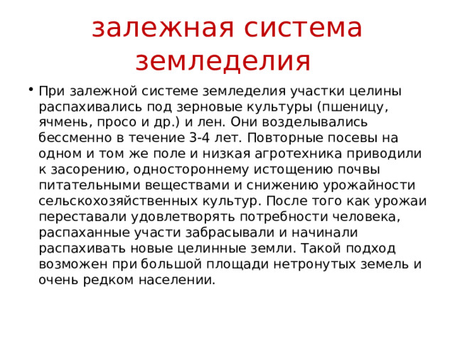 залежная система земледелия При залежной системе земледелия участки целины распахивались под зерновые культуры (пшеницу, ячмень, просо и др.) и лен. Они возделывались бессменно в течение 3-4 лет. Повторные посевы на одном и том же поле и низкая агротехника приводили к засорению, одностороннему истощению почвы питательными веществами и снижению урожайности сельскохозяйственных культур. После того как урожаи переставали удовлетворять потребности человека, распаханные участи забрасывали и начинали распахивать новые целинные земли. Такой подход возможен при большой площади нетронутых земель и очень редком населении. 