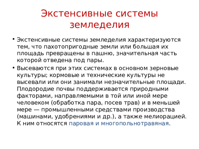 Экстенсивные системы земледелия Экстенсивные системы земледелия характеризуются тем, что пахотопригодные земли или большая их площадь превращены в пашню, значительная часть которой отведена под пары. Высеваются при этих системах в основном зерновые культуры; кормовые и технические культуры не высевали или они занимали незначительные площади. Плодородие почвы поддерживается природными факторами, направляемыми в той или иной мере человеком (обработка пара, посев трав) и в меньшей мере — промышленными средствами производства (машинами, удобрениями и др.), а также мелиорацией. К ним относятся паровая и многопольнотравяная . 