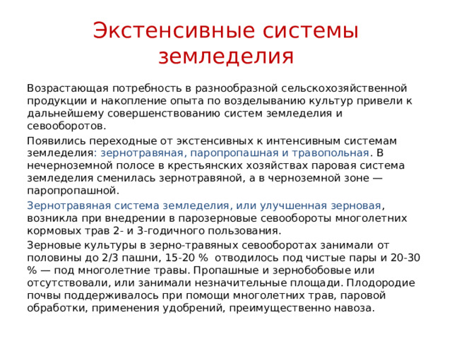 Экстенсивные системы земледелия Возрастающая потребность в разнообразной сельскохозяйственной продукции и накопление опыта по возделыванию культур привели к дальнейшему совершенствованию систем земледелия и севооборотов. Появились переходные от экстенсивных к интенсивным системам земледелия : зернотравяная, паропропашная и травопольная . В нечерноземной полосе в крестьянских хозяйствах паровая система земледелия сменилась зернотравяной, а в черноземной зоне — паропропашной. Зернотравяная система земледелия, или улучшенная зерновая , возникла при внедрении в парозерновые севообороты многолетних кормовых трав 2- и 3-годичного пользования. Зерновые культуры в зерно-травяных севооборотах занимали от половины до 2/3 пашни, 15-20 % отводилось под чистые пары и 20-30 % — под многолетние травы. Пропашные и зернобобовые или отсутствовали, или занимали незначительные площади. Плодородие почвы поддерживалось при помощи многолетних трав, паровой обработки, применения удобрений, преимущественно навоза. 