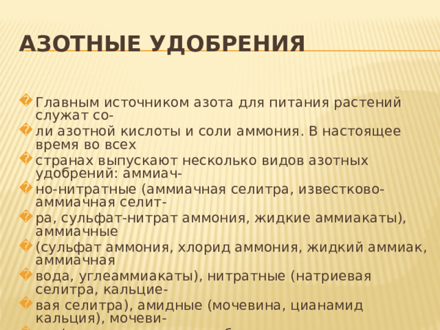 АЗОТНЫЕ УДОБРЕНИЯ  Главным источником азота для питания растений служат со- ли азотной кислоты и соли аммония. В настоящее время во всех странах выпускают несколько видов азотных удобрений: аммиач- но-нитратные (аммиачная селитра, известково-аммиачная селит- ра, сульфат-нитрат аммония, жидкие аммиакаты), аммиачные (сульфат аммония, хлорид аммония, жидкий аммиак, аммиачная вода, углеаммиакаты), нитратные (натриевая селитра, кальцие- вая селитра), амидные (мочевина, цианамид кальция), мочеви- но-формальдегидные удобрения. 