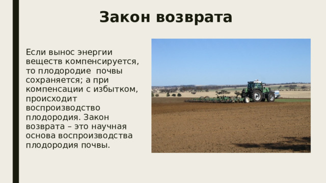 Закон возврата Если вынос энергии веществ компенсируется, то плодородие почвы сохраняется; а при компенсации с избытком, происходит воспроизводство плодородия. Закон возврата – это научная основа воспроизводства плодородия почвы. 