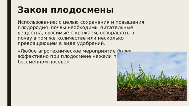 Закон плодосмены Использование: с целью сохранения и повышения плодородия почвы необходимы питательные вещества, ввосимые с урожаем, возвращать в почву в том же количестве или несколько превращающем в виде удобрений. «Любое агротехническое мероприятие более эффективно при плодосмене нежели при бессменном посеве» 