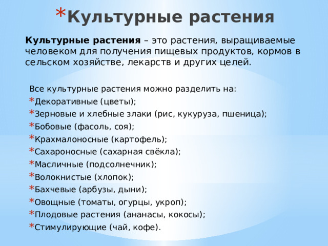 Культурные растения Культурные растения – это растения, выращиваемые человеком для получения пищевых продуктов, кормов в сельском хозяйстве, лекарств и других целей.  Все культурные растения можно разделить на: Декоративные (цветы); Зерновые и хлебные злаки (рис, кукуруза, пшеница); Бобовые (фасоль, соя); Крахмалоносные (картофель); Сахароносные (сахарная свёкла); Масличные (подсолнечник); Волокнистые (хлопок); Бахчевые (арбузы, дыни); Овощные (томаты, огурцы, укроп); Плодовые растения (ананасы, кокосы); Стимулирующие (чай, кофе). 