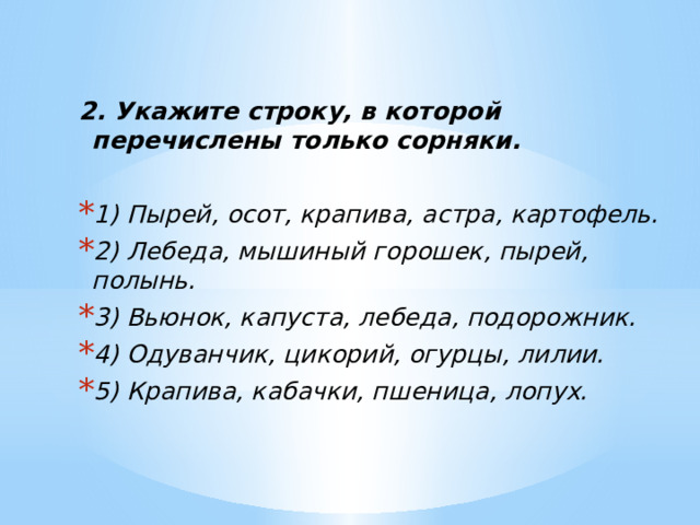 2. Укажите строку, в которой перечислены только сорняки. 1) Пырей, осот, крапива, астра, картофель. 2) Лебеда, мышиный горошек, пырей, полынь. 3) Вьюнок, капуста, лебеда, подорожник. 4) Одуванчик, цикорий, огурцы, лилии. 5) Крапива, кабачки, пшеница, лопух. 