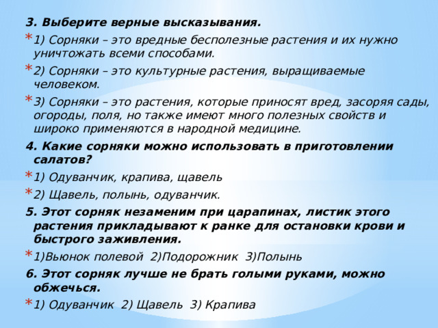 3. Выберите верные высказывания. 1) Сорняки – это вредные бесполезные растения и их нужно уничтожать всеми способами. 2) Сорняки – это культурные растения, выращиваемые человеком. 3) Сорняки – это растения, которые приносят вред, засоряя сады, огороды, поля, но также имеют много полезных свойств и широко применяются в народной медицине. 4. Какие сорняки можно использовать в приготовлении салатов? 1) Одуванчик, крапива, щавель 2) Щавель, полынь, одуванчик. 5.   Этот сорняк незаменим при царапинах, листик этого растения прикладывают к ранке для остановки крови и быстрого заживления. 1)Вьюнок полевой  2)Подорожник  3)Полынь 6.   Этот сорняк лучше не брать голыми руками, можно обжечься. 1) Одуванчик  2) Щавель  3) Крапива 