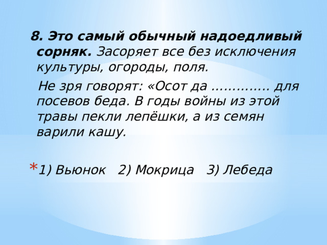 8.   Это самый обычный надоедливый сорняк. Засоряет все без исключения культуры, огороды, поля.  Не зря говорят: «Осот да ………….. для посевов беда. В годы войны из этой травы пекли лепёшки, а из семян варили кашу. 1) Вьюнок 2) Мокрица 3) Лебеда 