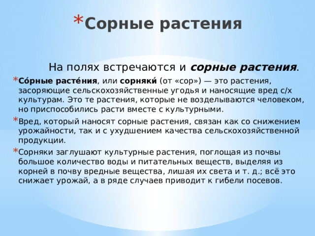 Сорные растения  На полях встречаются и  сорные растения .  Со́рные расте́ния , или  сорняки́  (от «сор») — это растения, засоряющие сельскохозяйственные угодья и наносящие вред с/х культурам. Это те растения, которые не возделываются человеком, но приспособились расти вместе с культурными. Вред, который наносят сорные растения, связан как со снижением урожайности, так и с ухудшением качества сельскохозяйственной продукции. Сорняки заглушают культурные растения, поглощая из почвы большое количество воды и питательных веществ, выделяя из корней в почву вредные вещества, лишая их света и т. д.; всё это снижает урожай, а в ряде случаев приводит к гибели посевов. 
