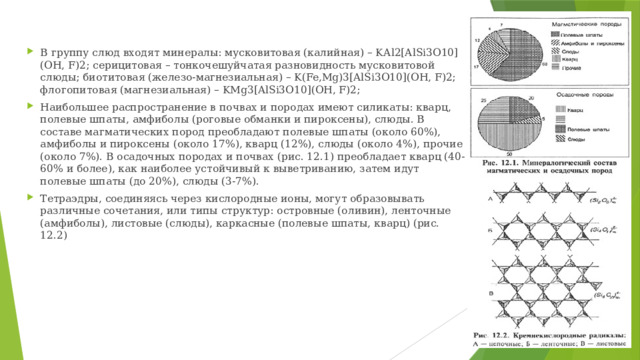 В группу слюд входят минералы: мусковитовая (калийная) – KАl2[AlSi3O10](OH, F)2; серицитовая – тонкочешуйчатая разновидность мусковитовой слюды; биотитовая (железо-магнезиальная) – K(Fe,Mg)3[AlSi3O10](OH, F)2; флогопитовая (магнезиальная) – KMg3[AlSi3O10](OH, F)2; Наибольшее распространение в почвах и породах имеют силикаты: кварц, полевые шпаты, амфиболы (роговые обманки и пироксены), слюды. В составе магматических пород преобладают полевые шпаты (около 60%), амфиболы и пироксены (около 17%), кварц (12%), слюды (около 4%), прочие (около 7%). В осадочных породах и почвах (рис. 12.1) преобладает кварц (40-60% и более), как наиболее устойчивый к выветриванию, затем идут полевые шпаты (до 20%), слюды (3-7%). Тетраэдры, соединяясь через кислородные ионы, могут образовывать различные сочетания, или типы структур: островные (оливин), ленточные (амфиболы), листовые (слюды), каркасные (полевые шпаты, кварц) (рис. 12.2) 