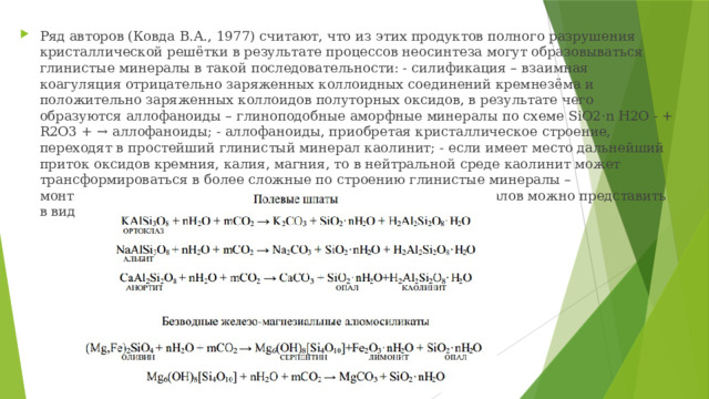 Ряд авторов (Ковда В.А., 1977) считают, что из этих продуктов полного разрушения кристаллической решётки в результате процессов неосинтеза могут образовываться глинистые минералы в такой последовательности: - силификация – взаимная коагуляция отрицательно заряженных коллоидных соединений кремнезёма и положительно заряженных коллоидов полуторных оксидов, в результате чего образуются аллофаноиды – глиноподобные аморфные минералы по схеме SiO2·n H2O - + R2O3 + → аллофаноиды; - аллофаноиды, приобретая кристаллическое строение, переходят в простейший глинистый минерал каолинит; - если имеет место дальнейший приток оксидов кремния, калия, магния, то в нейтральной среде каолинит может трансформироваться в более сложные по строению глинистые минералы – монтмориллонит, вермикулит. Выветривание первичных минералов можно представить в виде следующих схем: 