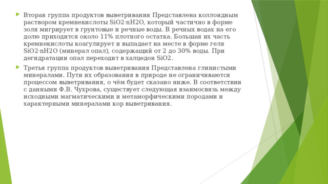 Вторая группа продуктов выветривания Представлена коллоидным раствором кремнекислоты SiO2·nH2O, который частично в форме золя мигрирует в грунтовые и речные воды. В речных водах на его долю приходится около 11% плотного остатка. Большая их часть кремнекислоты коагулирует и выпадает на месте в форме геля SiO2·nH2O (минерал опал), содержащий от 2 до 30% воды. При дегидратации опал переходит в халцедон SiO2. Третья группа продуктов выветривания Представлена глинистыми минералами. Пути их образования в природе не ограничиваются процессом выветривания, о чём будет сказано ниже. В соответствии с данными Ф.В. Чухрова, существует следующая взаимосвязь между исходными магматическими и метаморфическими породами и характерными минералами кор выветривания. 
