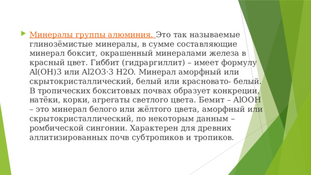 Минералы группы алюминия. Это так называемые глинозёмистые минералы, в сумме составляющие минерал боксит, окрашенный минералами железа в красный цвет. Гиббит (гидраргиллит) – имеет формулу Al(OH)3 или Al2O3·3 H2O. Минерал аморфный или скрытокристаллический, белый или красновато- белый. В тропических бокситовых почвах образует конкреции, натёки, корки, агрегаты светлого цвета. Бемит – AlOOH – это минерал белого или жёлтого цвета, аморфный или скрытокристаллический, по некоторым данным – ромбической сингонии. Характерен для древних аллитизированных почв субтропиков и тропиков. 