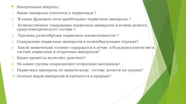 Контрольные  вопросы : Какие минералы относятся к первичным ?  В каких фракциях почв преобладают первичные минералы ?  Количественное содержание первичных минералов в почвах разного гранулометрического состава ?  Причины разнообразия первичных алюмосиликатов ? Содержание первичных минералов в почвообразующих породах?  Какой химический элемент содержится в почве в большом количестве в составе первичных и вторичных минералов? Какие процессы включает диагенез? На какие группы подразделяют вторичные материалы? Первичные минералы по химическому составу делятся на группы? Сколько видов минералов встречаются в природе? 
