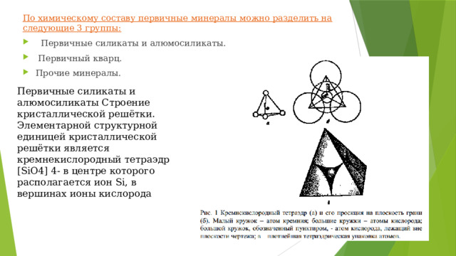 По химическому составу первичные минералы можно разделить на следующие 3 группы:  Первичные силикаты и алюмосиликаты.  Первичный кварц. Прочие минералы. Первичные силикаты и алюмосиликаты Строение кристаллической решётки. Элементарной структурной единицей кристаллической решётки является кремнекислородный тетраэдр [SiO4] 4- в центре которого располагается ион Si, в вершинах ионы кислорода 