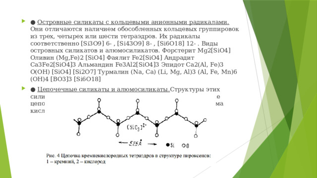 ● Островные силикаты с кольцевыми анионными радикалами. Они отличаются наличием обособленных кольцевых группировок из трех, четырех или шести тетраэдров. Их радикалы соответственно [Si3O9] 6- , [Si43O9] 8- , [Si6O18] 12- . Виды островных силикатов и алюмосиликатов. Форстерит Mg2[SiO4] Оливин (Mg,Fe)2 [SiO4] Фаялит Fe2[SiO4] Андрадит Ca3Fe2[SiO4]3 Альмандин Fe3Al2[SiO4]3 Эпидот Ca2(Al, Fe)3 O(OH) [SiO4] [Si2O7] Турмалин (Na, Ca) (Li, Mg, Al)3 (Al, Fe, Mn)6 (OH)4 [BO3]3 [Si6O18] ● Цепочечные силикаты и алюмосиликаты. Структуры этих силикатов представляют собой обособленные непрерывные цепочки, в которых у каждого тетраэдра по два общих атома кислорода. Радикал структуры [Si2O6] 4- (рис.4). 