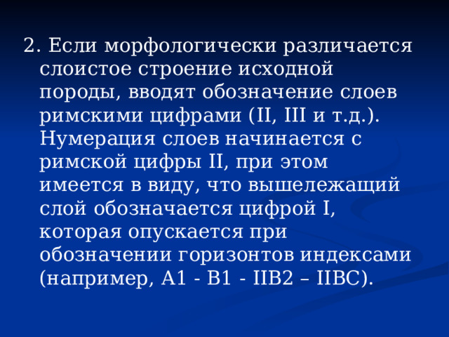 2. Если морфологически различается слоистое строение исходной породы, вводят обозначение слоев римскими цифрами ( II , III и т.д.). Нумерация слоев начинается с римской цифры II, при этом имеется в виду, что вышележащий слой обозначается цифрой I, которая опускается при обозначении горизонтов индексами (например, А1 - B1 - II В2 – II ВС). 