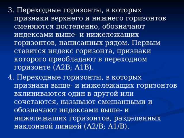3. Переходные горизонты, в которых признаки верхнего и нижнего горизонтов сменяются постепенно, обозначают индексами выше- и нижележащих горизонтов, написанных рядом. Первым ставится индекс горизонта, признаки которого преобладают в переходном горизонте (А2В; А1В). 4. Переходные горизонты, в которых признаки выше- и нижележащих горизонтов вклиниваются один в другой или сочетаются, называют смешанными и обозначают индексами выше- и нижележащих горизонтов, разделенных наклонной линией (А2/В; А1/В). 