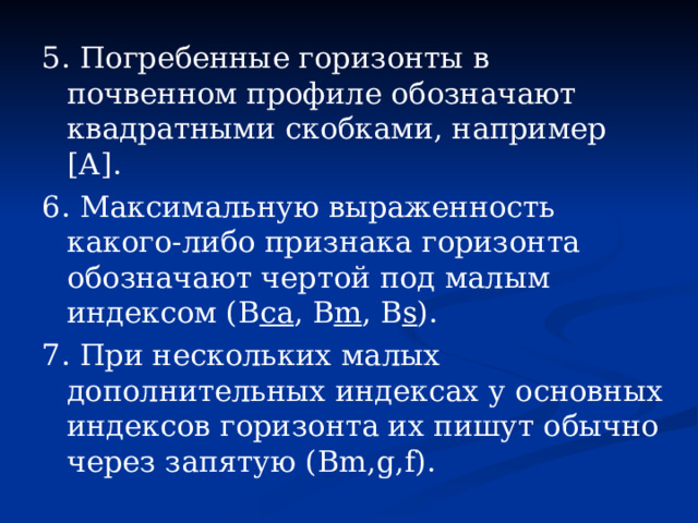 5. Погребенные горизонты в почвенном профиле обозначают квадратными скобками, например [А]. 6. Максимальную выраженность какого-либо признака горизонта обозначают чертой под малым индексом (В са , В m , B s ). 7. При нескольких малых дополнительных индексах у основных индексов горизонта их пишут обычно через запятую (Bm,g,f). 