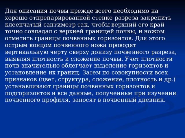 Для описания почвы прежде всего необходимо на хорошо отпрепарированной стенке разреза закрепить клеенчатый сантиметр так, чтобы верхний его край точно совпадал с верхней границей почвы, и ножом отметить границы почвенных горизонтов. Для этого острым концом почвенного ножа проводят вертикальную черту сверху донизу почвенного разреза, выявляя плотность и сложение почвы. Учет плотности почв значительно облегчает выделение горизонтов и установление их границ. Затем по совокупности всех признаков (цвет, структура, сложение, плотность и др.) устанавливают границы почвенных горизонтов и подгоризонтов и все данные, полученные при изучении почвенного профиля, заносят в почвенный дневник. 