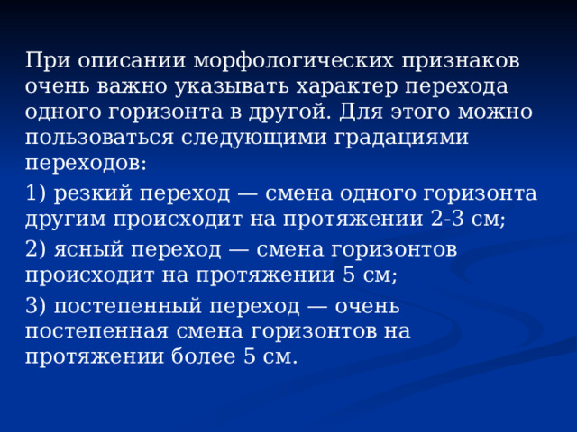 При описании морфологических признаков очень важно указывать характер перехода одного горизонта в другой. Для этого можно пользоваться следующими градациями переходов: 1) резкий переход — смена одного горизонта другим происходит на протяжении 2-3 см; 2) ясный переход — смена горизонтов происходит на протяжении 5 см; 3) постепенный переход — очень постепенная смена горизонтов на протяжении более 5 см. 
