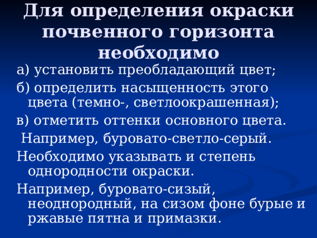 Для определения окраски почвенного горизонта необходимо а) установить преобладающий цвет; б) определить насыщенность этого цвета (темно-, светлоокрашенная); в) отметить оттенки основного цвета.  Например, буровато-светло-серый. Необходимо указывать и степень однородности окраски. Например, буровато-сизый, неоднородный, на сизом фоне бурые и ржавые пятна и примазки. 