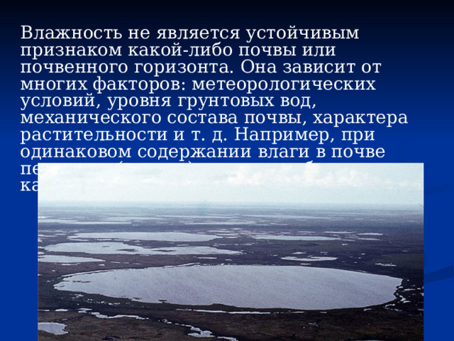 Влажность не является устойчивым признаком какой-либо почвы или почвенного горизонта. Она зависит от многих факторов: метеорологических условий, уровня грунтовых вод, механического состава почвы, характера растительности и т. д. Например, при одинаковом содержании влаги в почве песчаные (легкие) горизонты будут казаться влажнее глинистых (тяжелых). 